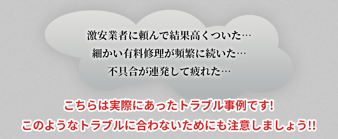 激安業者に頼んで結果高くついた…細かい有料修理が頻繁に続いた…不具合が連発して疲れた…こちらは実際にあったトラブル事例です!このようなトラブルに合わないためにも注意しましょう!!