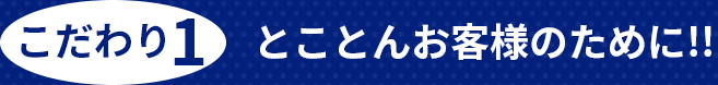 こだわり1 とことんお客様のために!!